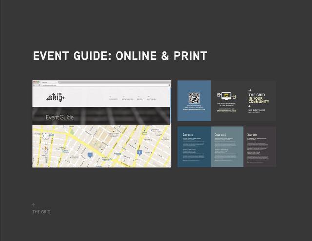 the grid
↑
event guide: online & print
→
the grid
in your
community
nyc event guide
may–july 2013
→
find more events
and register online at
events.gridresponsively.com
the web is everywhere.
is your business?
learn more at the grid
gridresponsively.com
may 2013
↘
june 2013 july 2013
↘ ↘
future trends in web design
tuesday, may 7, 7–9pm
oslo coffee roasters, 422 e 75th st.
From smart televisions to 5.5-inch smartphones, what
is the future of the web? What can you, as a business
owner expect? Join The Grid as we speak about the
future and its business impacts.
Free. Register at events.gridresponsively.com →
geolocation + your website
wednesday, june 12, 8–9:30pm
third rail coffee, 240 sullivan st.
Want to better reach your customers? Did you know
your website and advertising can take advantage
of the GPS in your customer’s smartphones? In this
session, learn more about this and how to get started.
Free. Register at events.gridresponsively.com →
e-commerce on mobile devices:
what to know
thursday, july 11, 7–9pm
ost café, 441 e 12th st.
Is you website’s shopping cart mobile-friendly?
Do you know where to begin? How shopping online
is different on mobile than on desktops? What your
customers expect? At this session, learn more about
e-commerce on mobile and how to increase sales.
Free. Register at events.gridresponsively.com →
monthly open forum
thursday, may 23, 7–9pm
blue bottle coffee, 160 berry st.
Have a question about the web? Curious about a new
technology? Want to know if there is anything else
you should be doing for your business? Need advice?
Now is your turn to ask at our monthly open question
and answer session.
Free. Register at events.gridresponsively.com →
monthly open forum
monday, june 24, 7–9pm
birch coffee, 5 e 27th st.
Have a question about the web? Curious about a new
technology? Want to know if there is anything else
you should be doing for your business? Need advice?
Now is your turn to ask at our monthly open question
and answer session.
Free. Register at events.gridresponsively.com →
monthly open forum
tuesday, july 29, 7–9pm
ground support, 399 w broadway.
Have a question about the web? Curious about a new
technology? Want to know if there is anything else
you should be doing for your business? Need advice?
Now is your turn to ask at our monthly open question
and answer session.
Free. Register at events.gridresponsively.com →
