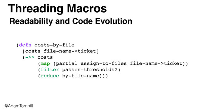 Threading Macros
@AdamTornhill
(defn costs-by-file 
[costs file-name->ticket] 
(->> costs
(map (partial assign-to-files file-name->ticket))
(filter passes-thresholds?)
(reduce by-file-name)))
Readability and Code Evolution
