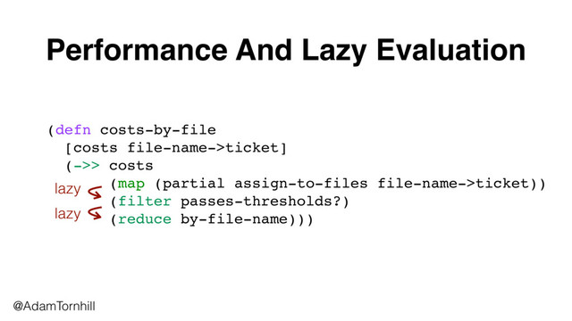 @AdamTornhill
(defn costs-by-file 
[costs file-name->ticket] 
(->> costs
(map (partial assign-to-files file-name->ticket))
(filter passes-thresholds?)
(reduce by-file-name)))
Performance And Lazy Evaluation
lazy
lazy
