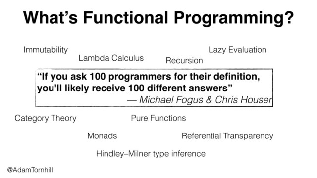 What’s Functional Programming?
@AdamTornhill
“If you ask 100 programmers for their deﬁnition,
you'll likely receive 100 different answers”
— Michael Fogus & Chris Houser
Immutability
Lambda Calculus Recursion
Lazy Evaluation
Category Theory
Monads
Pure Functions
Referential Transparency
Hindley–Milner type inference
