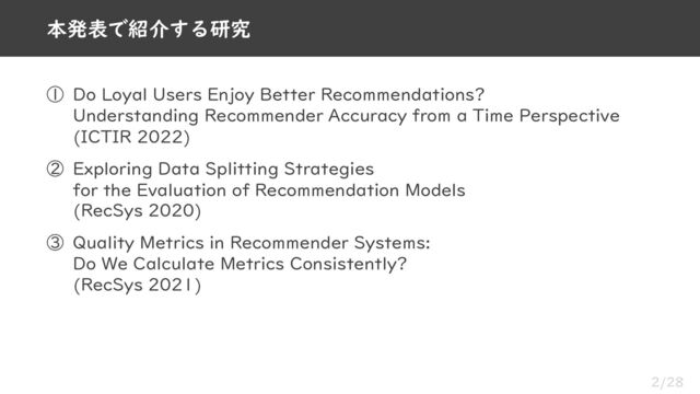 2/28
① Do Loyal Users Enjoy Better Recommendations?
Understanding Recommender Accuracy from a Time Perspective
(ICTIR 2022)
② Exploring Data Splitting Strategies
for the Evaluation of Recommendation Models
(RecSys 2020)
③ Quality Metrics in Recommender Systems:
Do We Calculate Metrics Consistently?
(RecSys 2021)
本発表で紹介する研究
