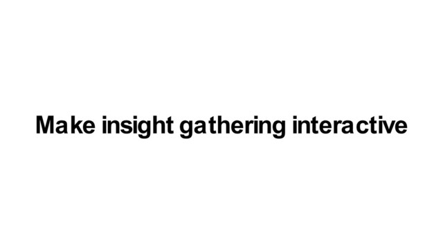 Make insight gathering interactive
