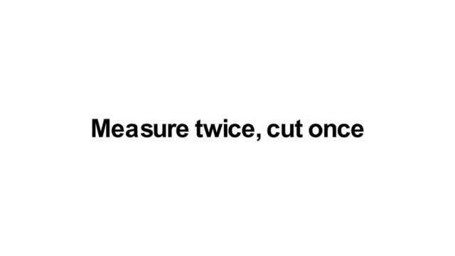 Measure twice, cut once
