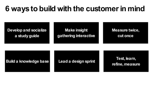 Make insight
gathering interactive
Develop and socialize
a study guide
Measure twice,
cut once
6 ways to build with the customer in mind
Lead a design sprint
Build a knowledge base
Test, learn,
refine, measure
