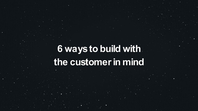 6 ways to build with
the customer in mind
