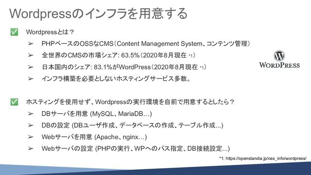 Wordpressのインフラを用意する
✅ Wordpressとは？
➢ PHPベースのOSSなCMS（Content Management System、コンテンツ管理）
➢ 全世界のCMSの市場シェア: 63.5%（2020年8月現在 *1）
➢ 日本国内のシェア: 83.1%がWordPress（2020年8月現在 *1）
➢ インフラ構築を必要としないホスティングサービス多数。
✅ ホスティングを使用せず、Wordpressの実行環境を自前で用意するとしたら？
➢ DBサーバを用意 (MySQL、MariaDB…)
➢ DBの設定 (DBユーザ作成、データベースの作成、テーブル作成...)
➢ Webサーバを用意 (Apache、nginx…)
➢ Webサーバの設定 (PHPの実行、WPへのパス指定、DB接続設定...)
*1: https://openstandia.jp/oss_info/wordpress/
