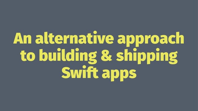 An alternative approach
to building & shipping
Swift apps
