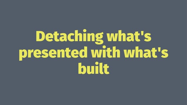 Detaching what's
presented with what's
built
