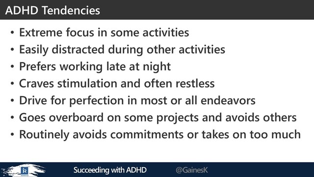 Succeeding with ADHD @GainesK
ADHD Tendencies
• Extreme focus in some activities
• Easily distracted during other activities
• Prefers working late at night
• Craves stimulation and often restless
• Drive for perfection in most or all endeavors
• Goes overboard on some projects and avoids others
• Routinely avoids commitments or takes on too much
