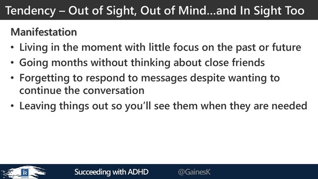 Succeeding with ADHD @GainesK
Manifestation
• Living in the moment with little focus on the past or future
• Going months without thinking about close friends
• Forgetting to respond to messages despite wanting to
continue the conversation
• Leaving things out so you’ll see them when they are needed
Tendency – Out of Sight, Out of Mind…and In Sight Too
