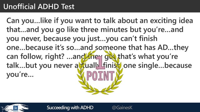 Succeeding with ADHD @GainesK
Can you…like if you want to talk about an exciting idea
that…and you go like three minutes but you’re…and
you never, because you just…you can’t finish
one…because it’s so…and someone that has AD…they
can follow, right? …and they get that’s what you’re
talk…but you never actually finish one single…because
you’re…
Unofficial ADHD Test
