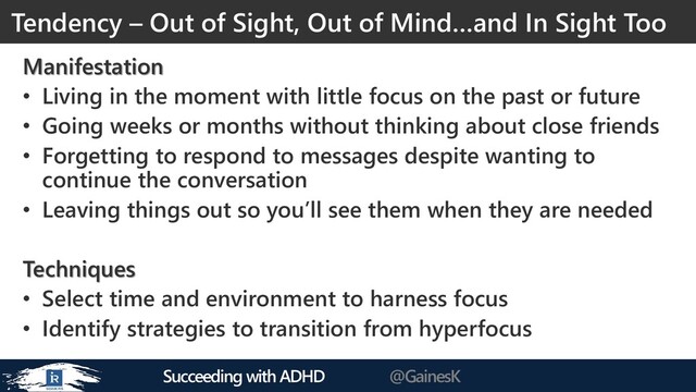 Succeeding with ADHD @GainesK
Manifestation
• Living in the moment with little focus on the past or future
• Going weeks or months without thinking about close friends
• Forgetting to respond to messages despite wanting to
continue the conversation
• Leaving things out so you’ll see them when they are needed
Techniques
• Select time and environment to harness focus
• Identify strategies to transition from hyperfocus
Tendency – Out of Sight, Out of Mind…and In Sight Too
