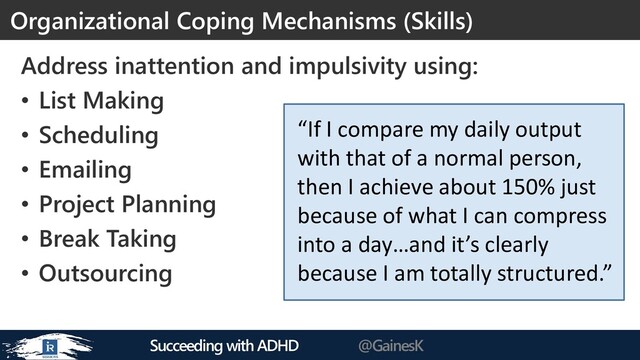 Succeeding with ADHD @GainesK
Address inattention and impulsivity using:
• List Making
• Scheduling
• Emailing
• Project Planning
• Break Taking
• Outsourcing
Organizational Coping Mechanisms (Skills)
“If I compare my daily output
with that of a normal person,
then I achieve about 150% just
because of what I can compress
into a day…and it’s clearly
because I am totally structured.”
