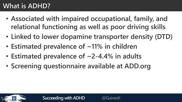 Succeeding with ADHD @GainesK
• Associated with impaired occupational, family, and
relational functioning as well as poor driving skills
• Linked to lower dopamine transporter density (DTD)
• Estimated prevalence of ~11% in children
• Estimated prevalence of ~2-4.4% in adults
• Screening questionnaire available at ADD.org
What is ADHD?
