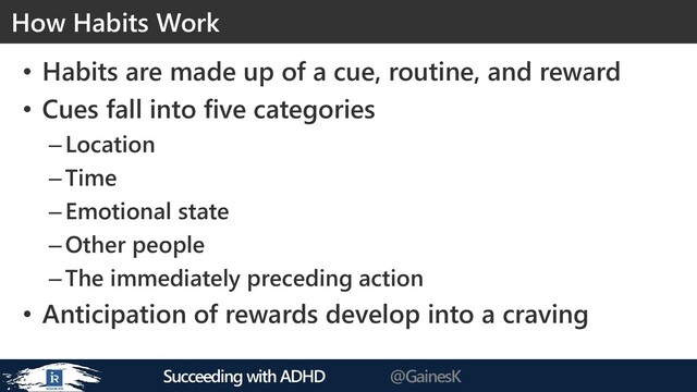 Succeeding with ADHD @GainesK
• Habits are made up of a cue, routine, and reward
• Cues fall into five categories
–Location
–Time
–Emotional state
–Other people
–The immediately preceding action
• Anticipation of rewards develop into a craving
How Habits Work
