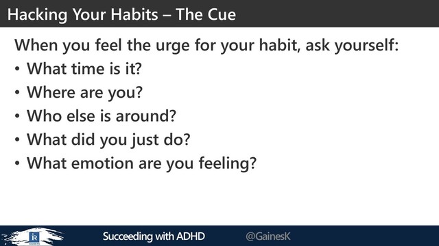 Succeeding with ADHD @GainesK
When you feel the urge for your habit, ask yourself:
• What time is it?
• Where are you?
• Who else is around?
• What did you just do?
• What emotion are you feeling?
Hacking Your Habits – The Cue
