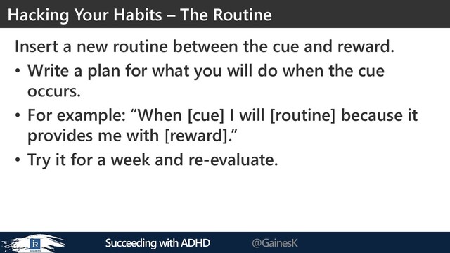 Succeeding with ADHD @GainesK
Insert a new routine between the cue and reward.
• Write a plan for what you will do when the cue
occurs.
• For example: “When [cue] I will [routine] because it
provides me with [reward].”
• Try it for a week and re-evaluate.
Hacking Your Habits – The Routine

