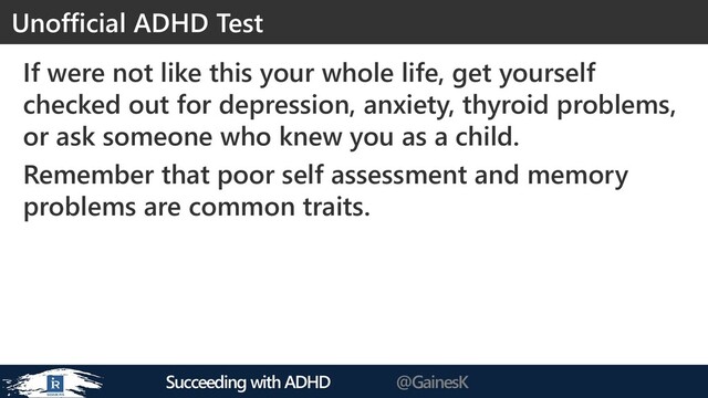 Succeeding with ADHD @GainesK
If were not like this your whole life, get yourself
checked out for depression, anxiety, thyroid problems,
or ask someone who knew you as a child.
Remember that poor self assessment and memory
problems are common traits.
Unofficial ADHD Test
