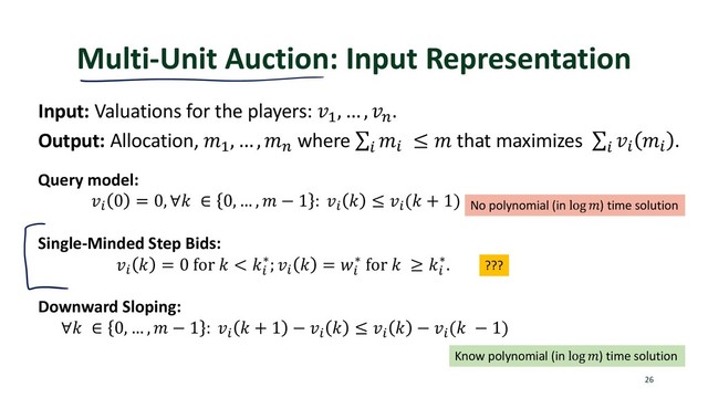 Multi-Unit Auction: Input Representation
26
Input: Valuations for the players: !"
, … , !%
.
Output: Allocation, '"
, … , '%
where ∑
)
')
≤ ' that maximizes ∑
)
!)
')
.
Query model:
!)
0 = 0, ∀. ∈ 0, … , ' − 1 : !)
. ≤ !)
(. + 1)
Single-Minded Step Bids:
!)
. = 0 for . < .)
∗; !)
. = <)
∗ for . ≥ .)
∗.
Downward Sloping:
∀. ∈ 0, … , ' − 1 : !)
. + 1 − !)
. ≤ !)
. − !)
(. − 1)
No polynomial (in log ') time solution
Know polynomial (in log ') time solution
???
