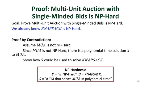 Proof: Multi-Unit Auction with
Single-Minded Bids is NP-Hard
28
Goal: Prove Multi-Unit Auction with Single-Minded Bids is NP-Hard.
We already know KNAPSACK is NP-Hard.
Proof by Contradiction:
Assume !"# is not NP-Hard.
Since !"# is not NP-Hard, there is a polynomial-time solution %
to !"#.
Show how % could be used to solve &'#(%#)&.
NP-Hardness:
* = “is NP-Hard”, + = KNAPSACK,
% = “a TM that solves !"# in polynomial-time”
