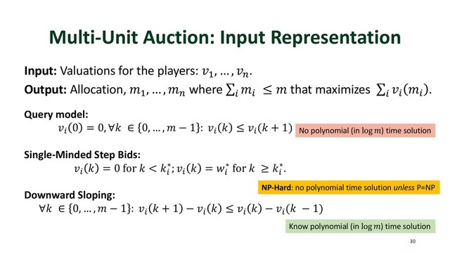 Multi-Unit Auction: Input Representation
30
Input: Valuations for the players: !"
, … , !%
.
Output: Allocation, '"
, … , '%
where ∑
)
')
≤ ' that maximizes ∑
)
!)
')
.
Query model:
!)
0 = 0, ∀. ∈ 0, … , ' − 1 : !)
. ≤ !)
(. + 1)
Single-Minded Step Bids:
!)
. = 0 for . < .)
∗; !)
. = <)
∗ for . ≥ .)
∗.
Downward Sloping:
∀. ∈ 0, … , ' − 1 : !)
. + 1 − !)
. ≤ !)
. − !)
(. − 1)
No polynomial (in log ') time solution
Know polynomial (in log ') time solution
NP-Hard: no polynomial time solution unless P=NP
