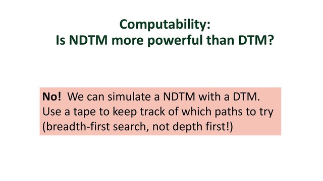 Computability:
Is NDTM more powerful than DTM?
No! We can simulate a NDTM with a DTM.
Use a tape to keep track of which paths to try
(breadth-first search, not depth first!)
