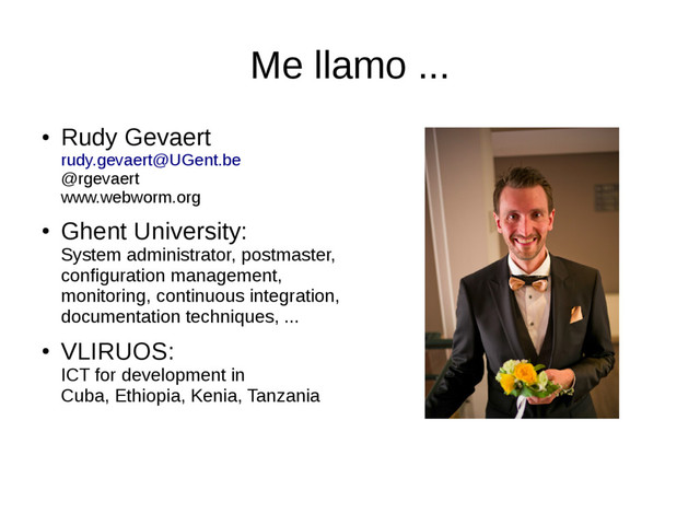 Me llamo ...
●
Rudy Gevaert
rudy.gevaert@UGent.be
@rgevaert
www.webworm.org
●
Ghent University:
System administrator, postmaster,
configuration management,
monitoring, continuous integration,
documentation techniques, ...
●
VLIRUOS:
ICT for development in
Cuba, Ethiopia, Kenia, Tanzania
