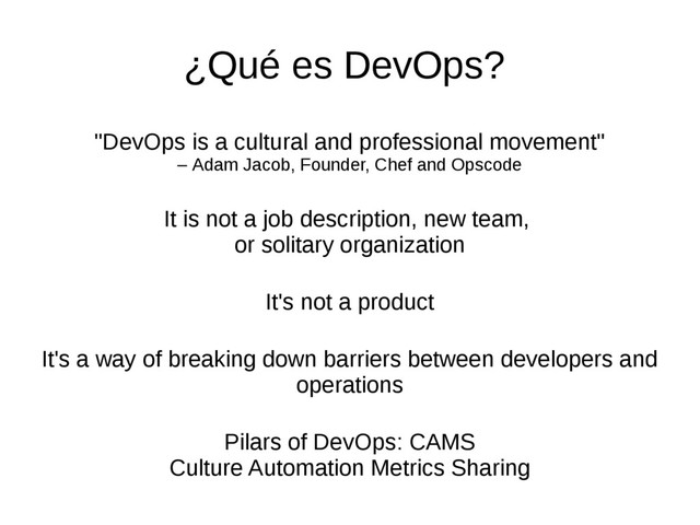 "DevOps is a cultural and professional movement"
– Adam Jacob, Founder, Chef and Opscode
It is not a job description, new team,
or solitary organization
It's not a product
It's a way of breaking down barriers between developers and
operations
Pilars of DevOps: CAMS
Culture Automation Metrics Sharing
¿Qué es DevOps?

