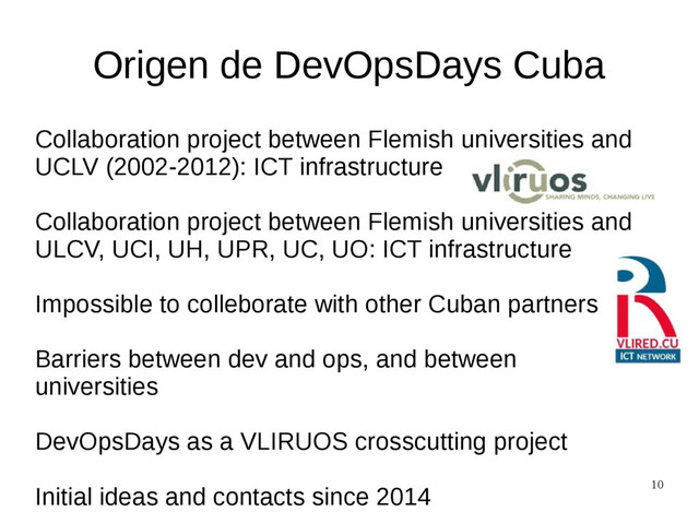 10
Origen de DevOpsDays Cuba
Collaboration project between Flemish universities and
UCLV (2002-2012): ICT infrastructure
Collaboration project between Flemish universities and
ULCV, UCI, UH, UPR, UC, UO: ICT infrastructure
Impossible to colleborate with other Cuban partners
Barriers between dev and ops, and between
universities
DevOpsDays as a VLIRUOS crosscutting project
Initial ideas and contacts since 2014
