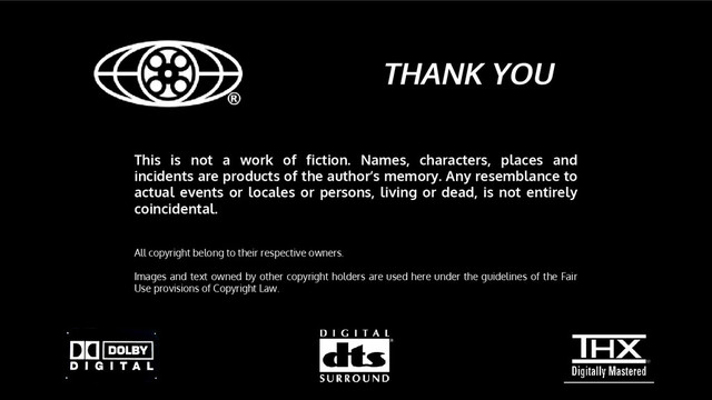 THANK YOU
This is not a work of fiction. Names, characters, places and
incidents are products of the author’s memory. Any resemblance to
actual events or locales or persons, living or dead, is not entirely
coincidental.
All copyright belong to their respective owners.
Images and text owned by other copyright holders are used here under the guidelines of the Fair
Use provisions of Copyright Law.
