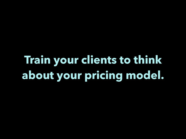 Train your clients to think
about your pricing model.
