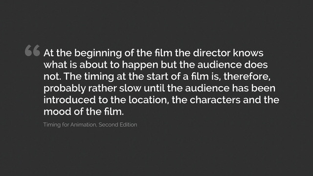 “At the beginning of the ﬁlm the director knows
what is about to happen but the audience does
not. The timing at the start of a ﬁlm is, therefore,
probably rather slow until the audience has been
introduced to the location, the characters and the
mood of the ﬁlm.
Timing for Animation, Second Edition
