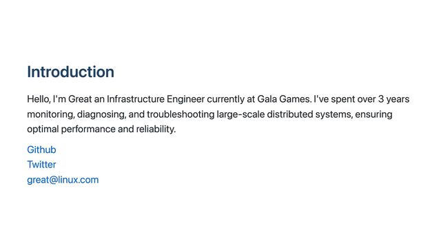 Introduction
Hello, I'm Great an Infrastructure Engineer currently at Gala Games. I've spent over 3 years
monitoring, diagnosing, and troubleshooting large-scale distributed systems, ensuring
optimal performance and reliability.
Github
Twitter
great@linux.com
