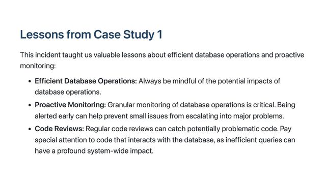 Lessons from Case Study 1
This incident taught us valuable lessons about efficient database operations and proactive
monitoring:
Efficient Database Operations: Always be mindful of the potential impacts of
database operations.
Proactive Monitoring: Granular monitoring of database operations is critical. Being
alerted early can help prevent small issues from escalating into major problems.
Code Reviews: Regular code reviews can catch potentially problematic code. Pay
special attention to code that interacts with the database, as inefficient queries can
have a profound system-wide impact.
