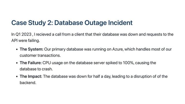 Case Study 2: Database Outage Incident
In Q1 2023 , I recieved a call from a client that their database was down and requests to the
API were failing.
The System: Our primary database was running on Azure, which handles most of our
customer transactions.
The Failure: CPU usage on the database server spiked to 100%, causing the
database to crash.
The Impact: The database was down for half a day, leading to a disruption of of the
backend.
