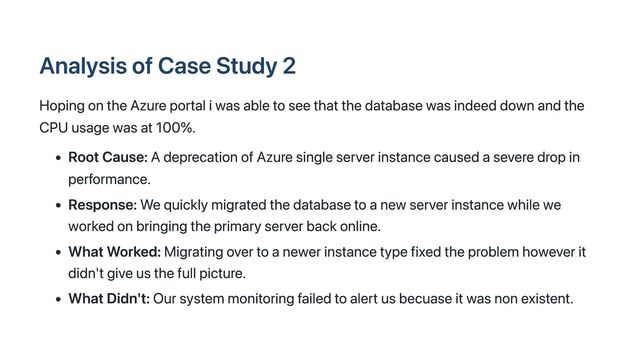 Analysis of Case Study 2
Hoping on the Azure portal i was able to see that the database was indeed down and the
CPU usage was at 100%.
Root Cause: A deprecation of Azure single server instance caused a severe drop in
performance.
Response: We quickly migrated the database to a new server instance while we
worked on bringing the primary server back online.
What Worked: Migrating over to a newer instance type fixed the problem however it
didn't give us the full picture.
What Didn't: Our system monitoring failed to alert us becuase it was non existent.
