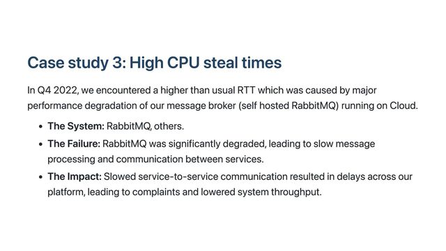 Case study 3: High CPU steal times
In Q4 2022, we encountered a higher than usual RTT which was caused by major
performance degradation of our message broker (self hosted RabbitMQ) running on Cloud.
The System: RabbitMQ, others.
The Failure: RabbitMQ was significantly degraded, leading to slow message
processing and communication between services.
The Impact: Slowed service-to-service communication resulted in delays across our
platform, leading to complaints and lowered system throughput.
