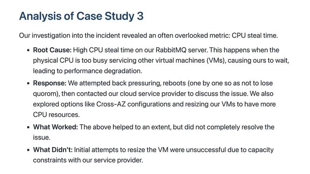 Analysis of Case Study 3
Our investigation into the incident revealed an often overlooked metric: CPU steal time.
Root Cause: High CPU steal time on our RabbitMQ server. This happens when the
physical CPU is too busy servicing other virtual machines (VMs), causing ours to wait,
leading to performance degradation.
Response: We attempted back pressuring, reboots (one by one so as not to lose
quorom), then contacted our cloud service provider to discuss the issue. We also
explored options like Cross-AZ configurations and resizing our VMs to have more
CPU resources.
What Worked: The above helped to an extent, but did not completely resolve the
issue.
What Didn't: Initial attempts to resize the VM were unsuccessful due to capacity
constraints with our service provider.
