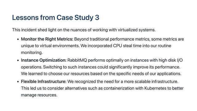 Lessons from Case Study 3
This incident shed light on the nuances of working with virtualized systems.
Monitor the Right Metrics: Beyond traditional performance metrics, some metrics are
unique to virtual environments. We incorporated CPU steal time into our routine
monitoring.
Instance Optimization: RabbitMQ performs optimally on instances with high disk I/O
operations. Switching to such instances could significantly improve its performance.
We learned to choose our resources based on the specific needs of our applications.
Flexible Infrastructure: We recognized the need for a more scalable infrastructure.
This led us to consider alternatives such as containerization with Kubernetes to better
manage resources.
