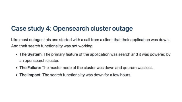 Case study 4: Opensearch cluster outage
Like most outages this one started with a call from a client that their application was down.
And their search functionality was not working.
The System: The primary feature of the application was search and it was powered by
an opensearch cluster.
The Failure: The master node of the cluster was down and qourum was lost.
The Impact: The search functionality was down for a few hours.
