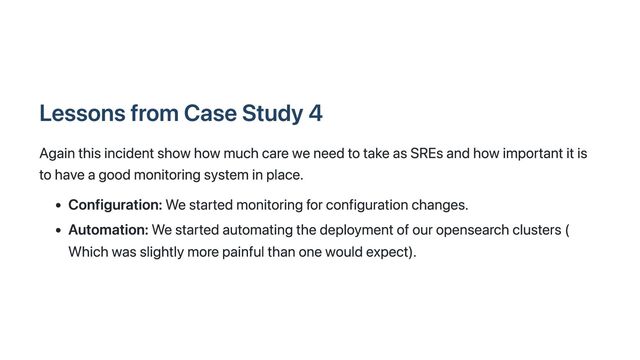 Lessons from Case Study 4
Again this incident show how much care we need to take as SREs and how important it is
to have a good monitoring system in place.
Configuration: We started monitoring for configuration changes.
Automation: We started automating the deployment of our opensearch clusters (
Which was slightly more painful than one would expect).
