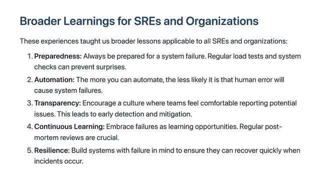 Broader Learnings for SREs and Organizations
These experiences taught us broader lessons applicable to all SREs and organizations:
1. Preparedness: Always be prepared for a system failure. Regular load tests and system
checks can prevent surprises.
2. Automation: The more you can automate, the less likely it is that human error will
cause system failures.
3. Transparency: Encourage a culture where teams feel comfortable reporting potential
issues. This leads to early detection and mitigation.
4. Continuous Learning: Embrace failures as learning opportunities. Regular post-
mortem reviews are crucial.
5. Resilience: Build systems with failure in mind to ensure they can recover quickly when
incidents occur.
