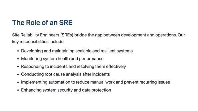 The Role of an SRE
Site Reliability Engineers (SREs) bridge the gap between development and operations. Our
key responsibilities include:
Developing and maintaining scalable and resilient systems
Monitoring system health and performance
Responding to incidents and resolving them effectively
Conducting root cause analysis after incidents
Implementing automation to reduce manual work and prevent recurring issues
Enhancing system security and data protection
