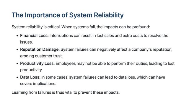 The Importance of System Reliability
System reliability is critical. When systems fail, the impacts can be profound:
Financial Loss: Interruptions can result in lost sales and extra costs to resolve the
issues.
Reputation Damage: System failures can negatively affect a company's reputation,
eroding customer trust.
Productivity Loss: Employees may not be able to perform their duties, leading to lost
productivity.
Data Loss: In some cases, system failures can lead to data loss, which can have
severe implications.
Learning from failures is thus vital to prevent these impacts.
