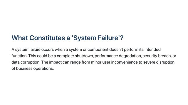 What Constitutes a 'System Failure'?
A system failure occurs when a system or component doesn't perform its intended
function. This could be a complete shutdown, performance degradation, security breach, or
data corruption. The impact can range from minor user inconvenience to severe disruption
of business operations.

