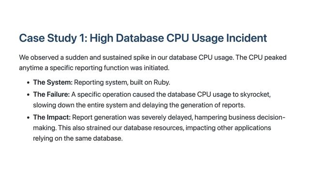 Case Study 1: High Database CPU Usage Incident
We observed a sudden and sustained spike in our database CPU usage. The CPU peaked
anytime a specific reporting function was initiated.
The System: Reporting system, built on Ruby.
The Failure: A specific operation caused the database CPU usage to skyrocket,
slowing down the entire system and delaying the generation of reports.
The Impact: Report generation was severely delayed, hampering business decision-
making. This also strained our database resources, impacting other applications
relying on the same database.
