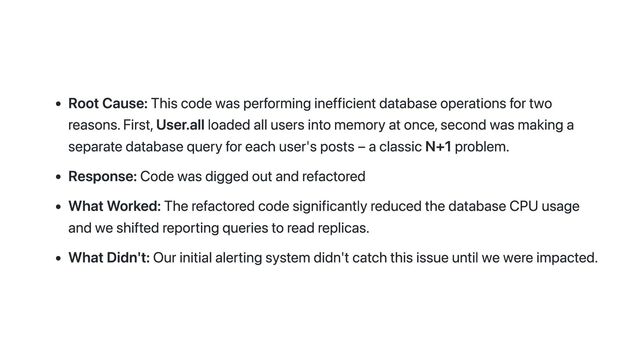 Root Cause: This code was performing inefficient database operations for two
reasons. First, User.all loaded all users into memory at once, second was making a
separate database query for each user's posts – a classic N+1 problem.
Response: Code was digged out and refactored
What Worked: The refactored code significantly reduced the database CPU usage
and we shifted reporting queries to read replicas.
What Didn't: Our initial alerting system didn't catch this issue until we were impacted.
