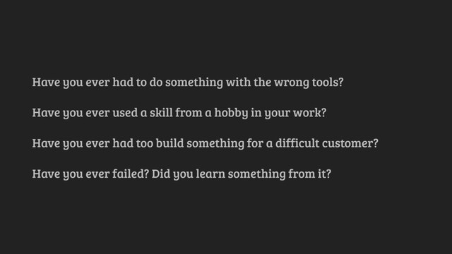 Have you ever had to do something with the wrong tools?
Have you ever used a skill from a hobby in your work?
Have you ever had too build something for a difficult customer?
Have you ever failed? Did you learn something from it?
