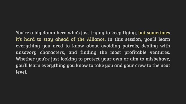 You’re a big damn hero who’s just trying to keep flying, but sometimes
it’s hard to stay ahead of the Alliance. In this session, you’ll learn
everything you need to know about avoiding patrols, dealing with
unsavory characters, and finding the most profitable ventures.
Whether you’re just looking to protect your own or aim to misbehave,
you’ll learn everything you know to take you and your crew to the next
level.
