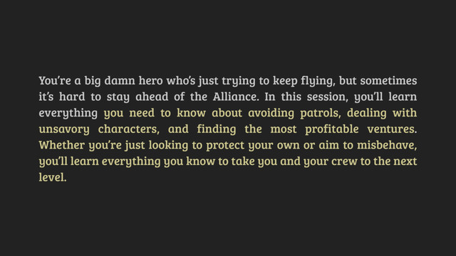 You’re a big damn hero who’s just trying to keep flying, but sometimes
it’s hard to stay ahead of the Alliance. In this session, you’ll learn
everything you need to know about avoiding patrols, dealing with
unsavory characters, and finding the most profitable ventures.
Whether you’re just looking to protect your own or aim to misbehave,
you’ll learn everything you know to take you and your crew to the next
level.
